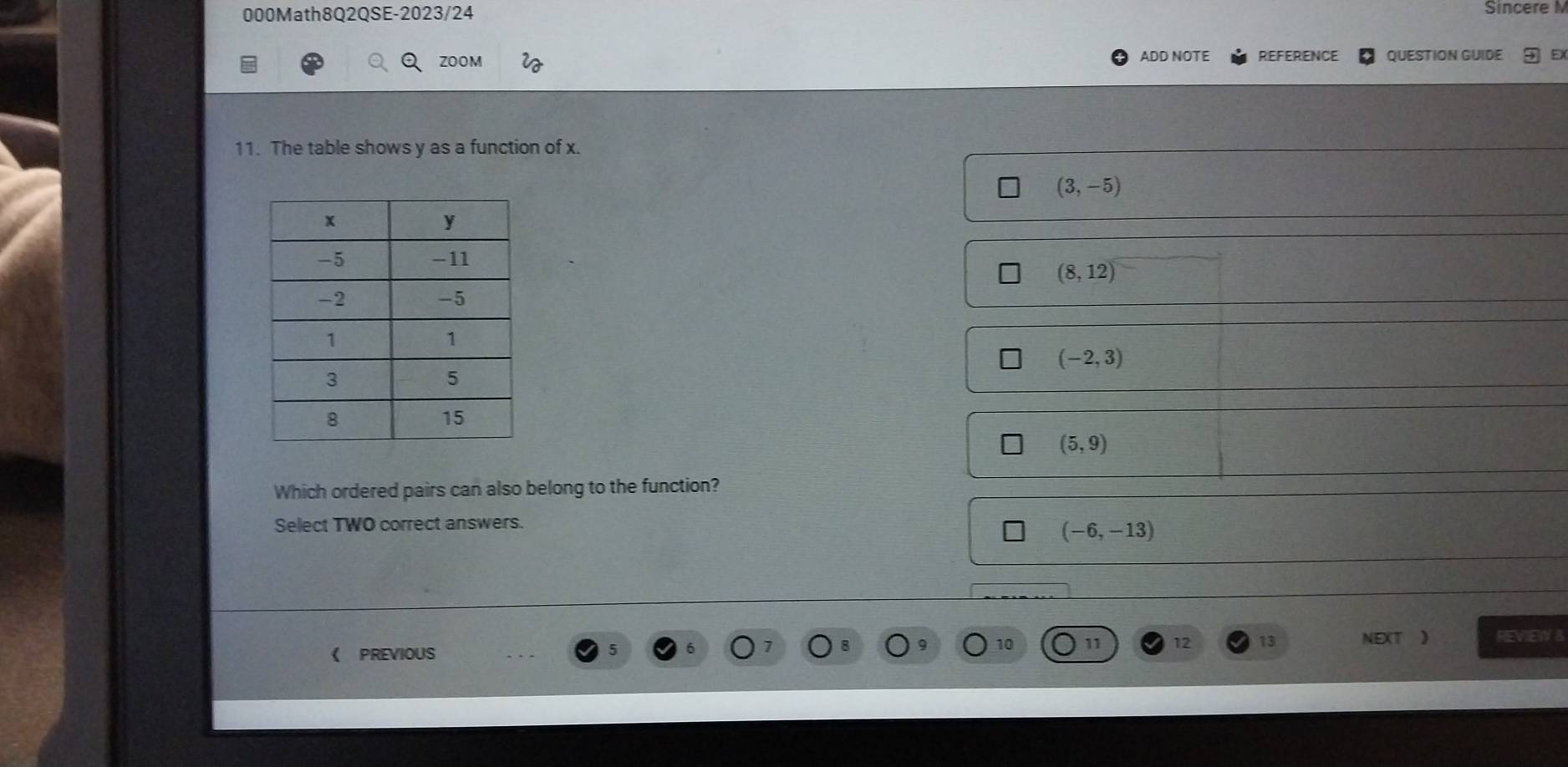 000Math8Q2QSE-2023/24
Sincere M
ZOOM ADD NOTE REFERENCE QUESTION GUIDE
11. The table shows y as a function of x.
(3,-5)
(8,12)
(-2,3)
(5,9)
Which ordered pairs can also belong to the function?
Select TWO correct answers.
(-6,-13)
《 PREVIOUS 11 12 13 NEXT ) REVIEW B