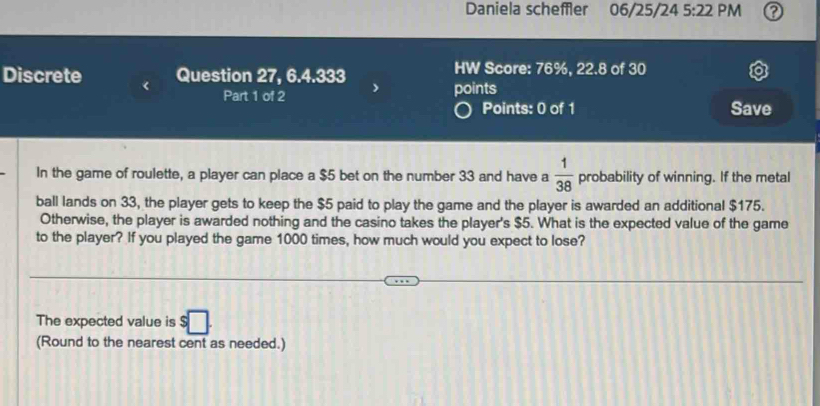 Daniela scheffler 06/25/24 5:22 PM 
Discrete Question 27, 6.4.333 HW Score: 76%, 22.8 of 30 
Part 1 of 2 points 
Points: 0 of 1 Save 
In the game of roulette, a player can place a $5 bet on the number 33 and have a  1/38  probability of winning. If the metal 
ball lands on 33, the player gets to keep the $5 paid to play the game and the player is awarded an additional $175. 
Otherwise, the player is awarded nothing and the casino takes the player's $5. What is the expected value of the game 
to the player? If you played the game 1000 times, how much would you expect to lose? 
The expected value is $□. 
(Round to the nearest cent as needed.)