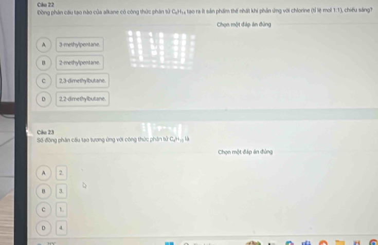 Đồng phân cầu tạo nào của alkane có công thức phân tử C_6H_14 % tao ra ít sản phẩm thế nhất khi phản ứng với chlorine (tỉ lệ mol 1:1) , chiếu sáng?
Chọn một đáp án đủng
A 3 -methylpentane.
B 2 -methylpentane.
C 2,3 -dimethylbutane.
D 2,2 -dimethylbutane.
Cău 23
Số đồng phân cầu tạo tương ứng với công thức phân tử C_4H_10 là
Chọn một đáp án đủng
A 2.
B 3.
C 1.
D 4.