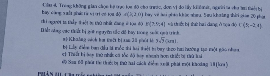 Trong không gian chọn hệ trục tọa độ cho trước, đơn vị đo lấy kilômét, người ta cho hai thiết bị
bay cùng xuất phát từ vị trí có tọa độ A(3;2;0) bay về hai phía khác nhau. Sau khoảng thời gian 20 phút
thì người ta thấy thiết bị thứ nhất đang ở tọa độ B(7;9;4) và thiết bị thứ hai đang ở tọa độ C(5;-2;4). 
Biết rằng các thiết bị giữ nguyên tốc độ bay trong suốt quá trình.
a) Khoảng cách hai thiết bị sau 20 phút là 5sqrt(5)(km).
b) Lấy điểm ban đầu là mốc thì hai thiết bị bay theo hai hướng tạo một góc nhọn.
c) Thiết bị bay thứ nhất có tốc độ bay nhanh hơn thiết bị thứ hai.
d) Sau 60 phút thì thiết bị thứ hai cách điểm xuất phát một khoảng 18(km).
PHàN III Câu trắc