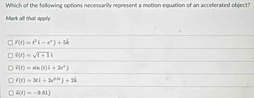 Which of the following options necessarily represent a motion equation of an accelerated object?
Mark all that apply.
vector r(t)=t^2hat i-e^(π)hat j+5hat k
vector v(t)=sqrt(t+1)i
vector v(t)=sin (t)hat i+2e^(π)hat j
vector r(t)=3that i+2e^(0.5t)hat j+2hat k
vector a(t)=-9.81hat j