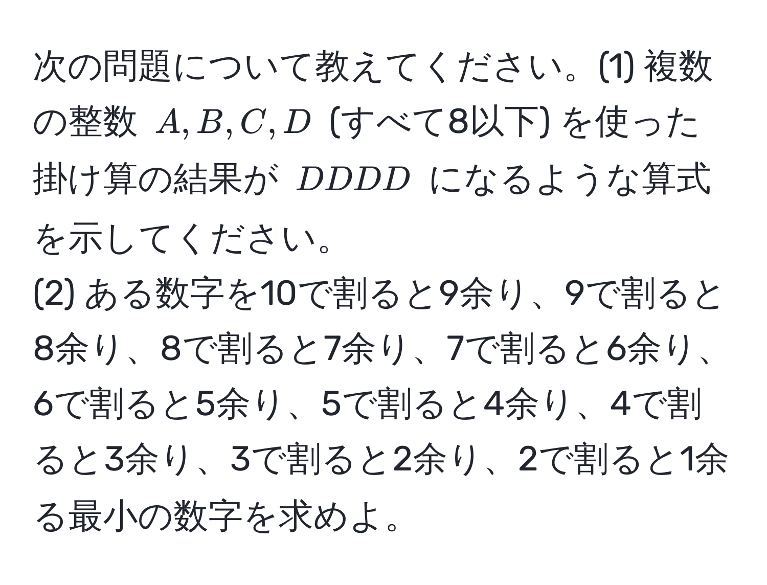 次の問題について教えてください。(1) 複数の整数 $A, B, C, D$ (すべて8以下) を使った掛け算の結果が $DDDD$ になるような算式を示してください。
(2) ある数字を10で割ると9余り、9で割ると8余り、8で割ると7余り、7で割ると6余り、6で割ると5余り、5で割ると4余り、4で割ると3余り、3で割ると2余り、2で割ると1余る最小の数字を求めよ。