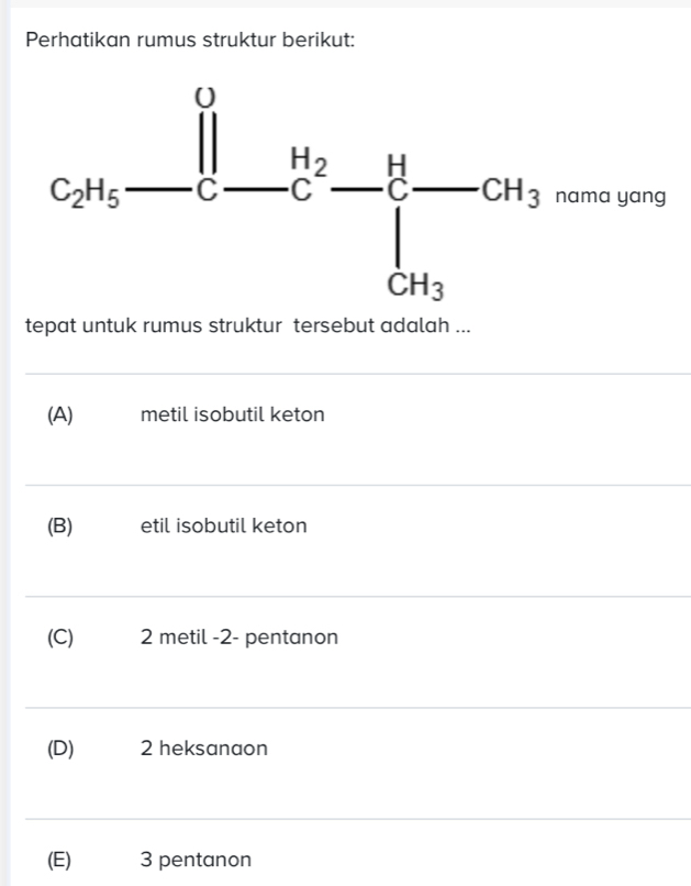 Perhatikan rumus struktur berikut:
tepat untuk rumus struktur tersebut adalah ...
(A)€ metil isobutil keton
(B) etil isobutil keton
(C) 2 metil -2- pentanon
(D) 2 heksanaon
(E) 3 pentanon