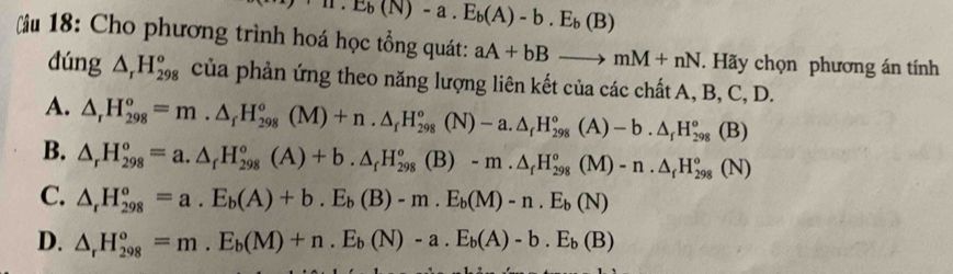 H.E_b(N)-a.E_b(A)-b.E_b(B)
u 18: Cho phương trình hoá học tổng quát: aA+bBto mM+nN. Hãy chọn phương án tính
dúng △ _rH_(298)^o của phản ứng theo năng lượng liên kết của các chất A, B, C, D.
A. △ _rH_(298)^o=m.△ _fH_(298)^o(M)+n.△ _fH_(298)^o(N)-a.△ _fH_(298)^o(A)-b.△ _fH_(298)^o(B)
B. △ _rH_(298)^o=a.△ _fH_(298)^o(A)+b.△ _fH_(298)^o(B)-m.△ _fH_(298)^o(M)-n.△ _fH_(298)^o(N)
C. △ _rH_(298)^o=a.E_b(A)+b.E_b(B)-m.E_b(M)-n.E_b(N)
D. △ _rH_(298)^o=m.E_b(M)+n.E_b(N)-a.E_b(A)-b.E_b(B)