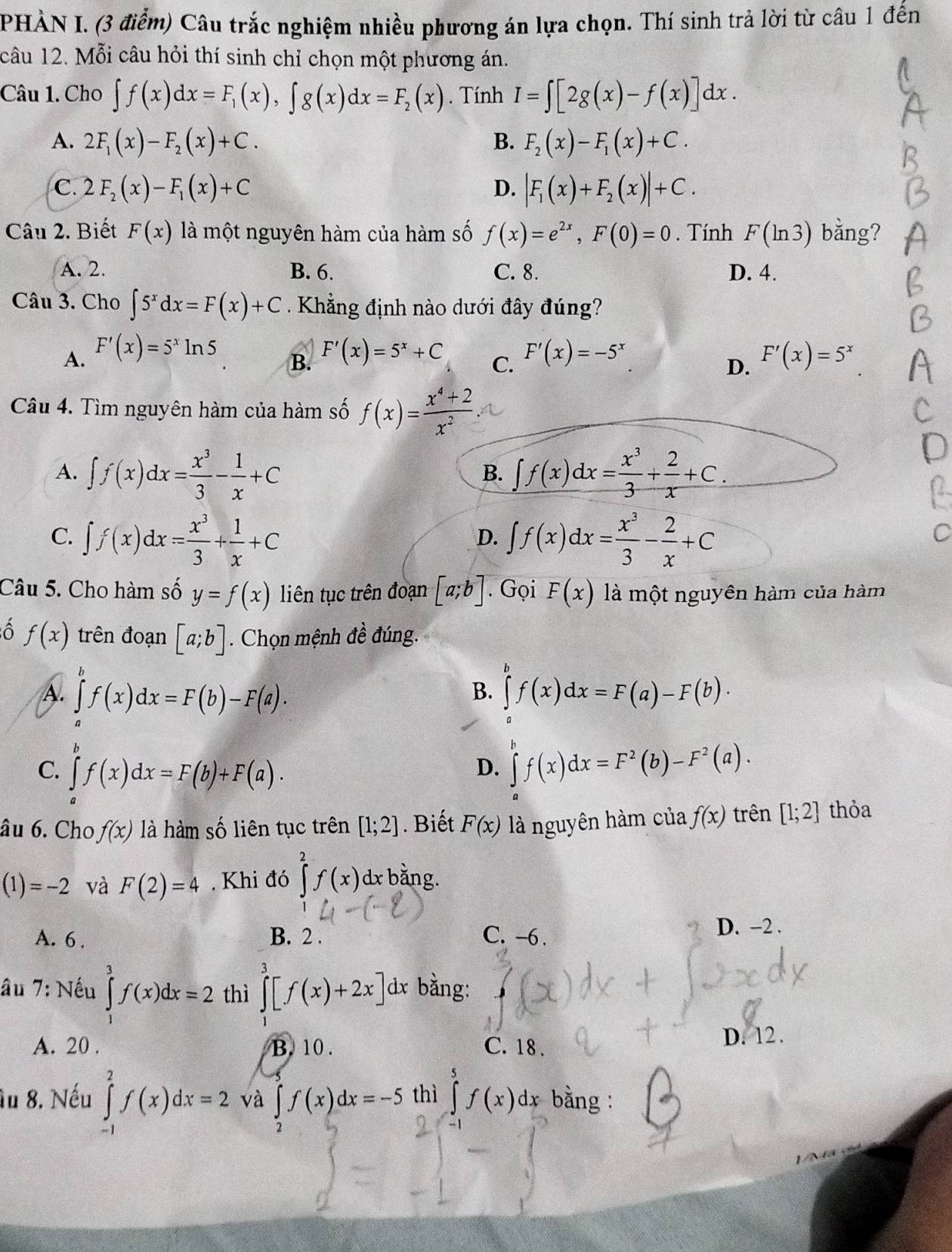 PHÀN I. (3 điểm) Câu trắc nghiệm nhiều phương án lựa chọn. Thí sinh trả lời từ câu 1 đến
câu 12. Mỗi câu hỏi thí sinh chỉ chọn một phương án.
Câu 1. Cho ∈t f(x)dx=F_1(x),∈t g(x)dx=F_2(x). Tính I=∈t [2g(x)-f(x)]dx.
A. 2F_1(x)-F_2(x)+C. B. F_2(x)-F_1(x)+C.
C. 2F_2(x)-F_1(x)+C D. |F_1(x)+F_2(x)|+C.
Câu 2. Biết F(x) là một nguyên hàm của hàm số f(x)=e^(2x),F(0)=0. Tính F(ln 3) bằng?
A. 2. B. 6. C. 8. D. 4.
Câu 3. Cho ∈t 5^xdx=F(x)+C Khẳng định nào dưới đây đúng?
A. F'(x)=5^xln 5 F'(x)=5^x+C C. F'(x)=-5^x F'(x)=5^x
B.
D.
Câu 4. Tìm nguyên hàm của hàm số f(x)= (x^4+2)/x^2 
A. ∈t f(x)dx= x^3/3 - 1/x +C ∈t f(x)dx= x^3/3 + 2/x +C.
B.
C. ∈t f(x)dx= x^3/3 + 1/x +C ∈t f(x)dx= x^3/3 - 2/x +C
D.
Câu 5. Cho hàm số y=f(x) liên tục trên đoạn [a;b]. Gọi F(x) là một nguyên hàm của hàm
ô f(x) trên đoạn [a;b]. Chọn mệnh đề đúng.
B.
A. ∈tlimits f(x)dx=F(b)-F(a). ∈tlimits _0^(af(x)dx=F(a)-F(b)·
C. ∈tlimits _a)f(x)dx=F(b)+F(a). ∈tlimits _a^(bf(x)dx=F^2)(b)-F^2(a).
D.
âu 6. Cho f(x) là hàm số liên tục trên [1;2]. Biết F(x) là nguyên hàm của f(x) trên [1;2] thỏa
(1)=-2 và F(2)=4. Khi đó ∈tlimits^(2^2f(x) dx bằng.
A. 6 . B. 2 . C. -6. D. -2 .
âu 7: Nếu ∈tlimits _1^3f(x)dx=2 thì ∈tlimits _1^3[f(x)+2x] 1x bằng:
A. 20 . B. 10 . C. 18 . D. 12.
âu 8. Nếu ∈tlimits _(-1)^2f(x)dx=2 và ∈tlimits _2)f(x)dx=-5 thì ∈tlimits _0^5f(x)dx bằng :
