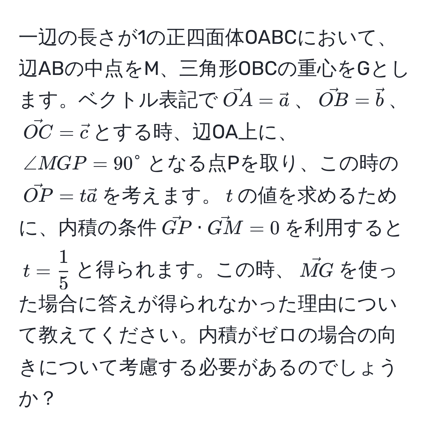 一辺の長さが1の正四面体OABCにおいて、辺ABの中点をM、三角形OBCの重心をGとします。ベクトル表記で$vecOA = veca$、$vecOB = vecb$、$vecOC = vecc$とする時、辺OA上に、$∠ MGP = 90^(circ$となる点Pを取り、この時の$vecOP) = tveca$を考えます。$t$の値を求めるために、内積の条件$vecGP · vecGM = 0$を利用すると$t =  1/5 $と得られます。この時、$vecMG$を使った場合に答えが得られなかった理由について教えてください。内積がゼロの場合の向きについて考慮する必要があるのでしょうか？