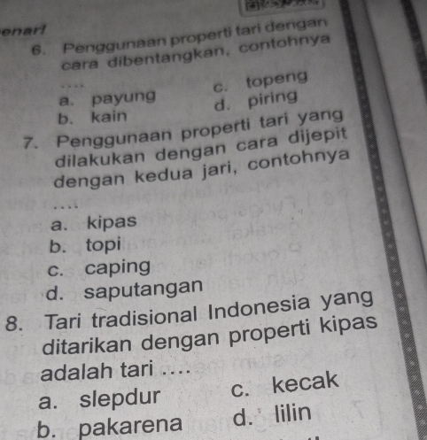 enarl
6. Penggunaan properti tari dengan
cara dibentangkan, contohnya
c. topeng
a. payung
d. piring
b. kain
7. Penggunaan properti tari yang
dilakukan dengan cara dijepit
dengan kedua jari, contohnya
…
a. kipas
b. topi
c. caping
d. saputangan
8. Tari tradisional Indonesia yang
ditarikan dengan properti kipas
adalah tari ....
a. slepdur c. kecak
b. pakarena d. lilin