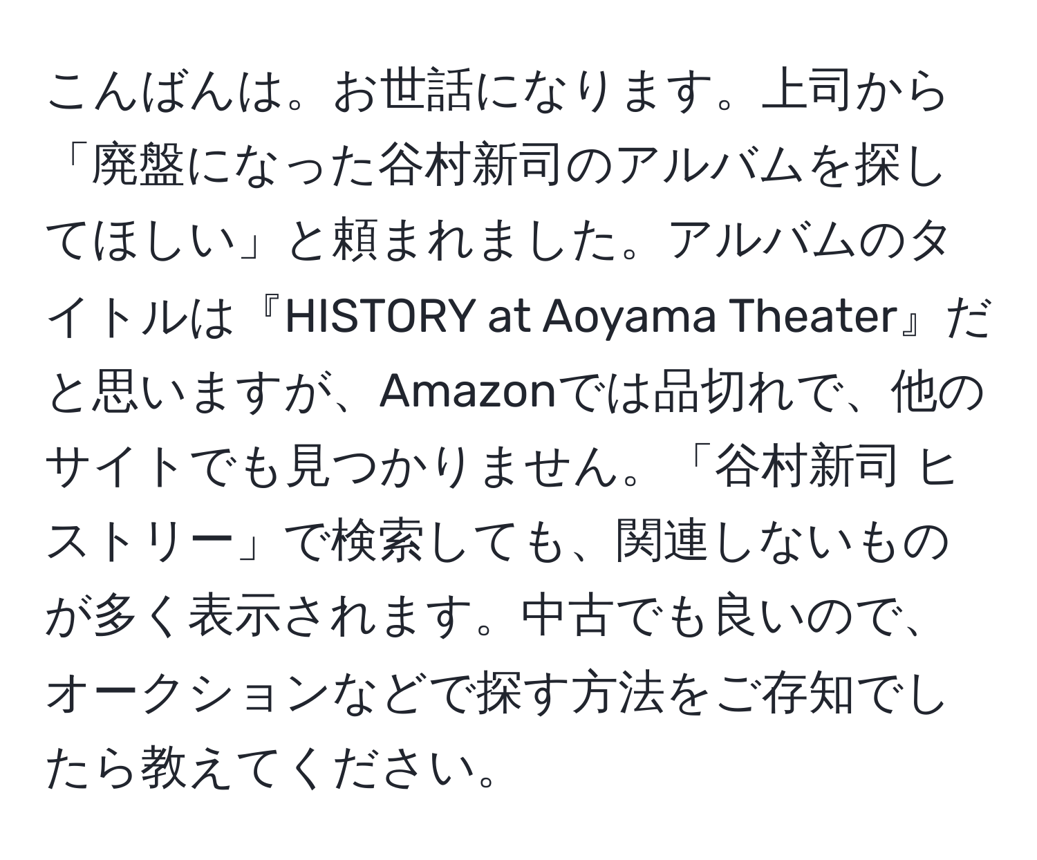 こんばんは。お世話になります。上司から「廃盤になった谷村新司のアルバムを探してほしい」と頼まれました。アルバムのタイトルは『HISTORY at Aoyama Theater』だと思いますが、Amazonでは品切れで、他のサイトでも見つかりません。「谷村新司 ヒストリー」で検索しても、関連しないものが多く表示されます。中古でも良いので、オークションなどで探す方法をご存知でしたら教えてください。