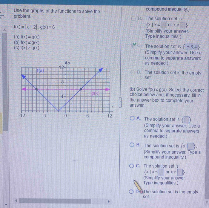 Use the graphs of the functions to solve the compound inequality.)
problem. B. The solution set is
f(x)=|x+2|;g(x)=6
 x|x≤ or x≥slant □  .
(Simplify your answer.
(a) f(x)=g(x) Type inequalities.)
(b) f(x)≤ g(x) C. The solution set is  -8,4 .
(c) f(x)>g(x)
(Simplify your answer. Use a
comma to separate answers
as needed.)
D. The solution set is the empty
set.
(b) Solve f(x)≤ g(x). Select the correct
choice below and, if necessary, fill in
the answer box to complete your
answer.
A. The solution set is
(Simplify your answer. Use a
comma to separate answers
as needed.)
B. The solution set is  x|□  .
(Simplify your answer. Type a
compound inequality.)
C. The solution set is
 x|x or x>□  .
(Simplify your answer.
Type inequalities.)
D: The solution set is the empty
set.