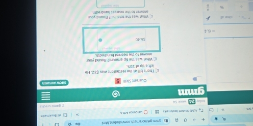 gmm, getmoremath, comy stud ent,html 
ALMS Situdent Bookmarks Language Arts 6 All Bookmarks 
today 24 week 54 2 game credits 
gmm 
Current Skill SHOW ANSWER 
L] Thor's bill at the restaurant was $32. He 
left a tip of 20%. 
1 What was the tip amount? Round your 
answer to the nearest hundredth.
$ 6.40
=6.4
clear all ⊥ What was the total bill? Round your 
answer to the nearest hundredth. 
÷