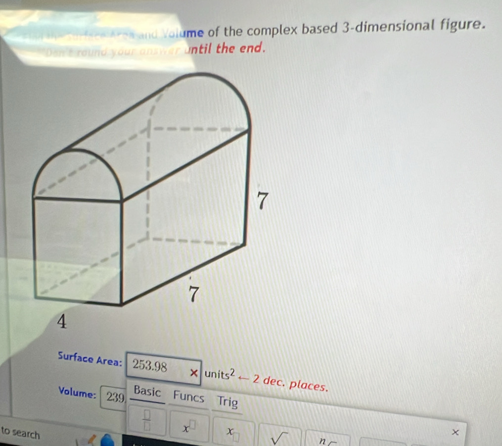 che oen aron and Volume of the complex based 3 -dimensional figure. 
Don't round your answer until the end. 
Surface Area: 253.98 × units² ← 2 dec. places. 
Volume: 239 Basic Funcs Trig 
 □ /□   x^(□) x sqrt() n 
to search