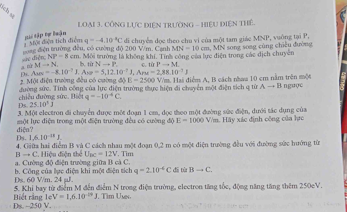 ích sẽ
LOẠI 3. CÔNG LỤC ĐIỆN TRƯỜNG - HIỆU ĐIỆN THE.
Bài tập tự luận
1. Một điện tích điểm q=-4.10^(-8)C di chuyển dọc theo chu vi của một tam giác MNP, vuông tại P,
trong điện trường đều, có cường độ 200 V/m. Cạnh MN=10cm ,  MN song song cùng chiều đường
sức điện; NP=8cm l. Môi trường là không khí. Tính công của lực điện trong các dịch chuyên
a. từ Mto N. b. từ Nto P. c. từ Pto M.
Ds. A_MN=-8.10^(-7)J.A_NP=5,12.10^(-7)J,A_PM=2,88.10^(-7)J
2. Một điện trường đều có cường độ E=2500V/m.. Hai điểm A, B cách nhau 10 cm nằm trên một
dường sức. Tính công của lực điện trường thực hiện di chuyển một điện tích q từ Ato B 3 ngược
chiều dường sức. Biết q=-10^(-6)C.
Ds. 25.10^5J
3. Một electron di chuyển được một đoạn 1 cm, dọc theo một đường sức điện, dưới tác dụng của
một lực điện trong một điện trường đều có cường độ E=1000V/m. Hãy xác định công của lực
điện?
Ds. 1,6.10^(-18)J.
4. Giữa hai điểm B và C cách nhau một đoạn 0,2 m có một điện trường đều với đường sức hướng từ
B → C. Hiệu điện thế U_BC=12V.. Tìm
a. Cường độ điện trường giữa B cà C.
b. Công của lực điện khi một điện tích q=2.10^(-6)C đi từ Bto C.
Ds. 60 V/m. 24 μJ.
5. Khi bay từ điểm M đến điểm N trong điện trường, electron tăng tốc, động năng tăng thêm 250eV.
Biết rằng 1e V=1,6.10^(-19)J. Tìm Umn.
Ds. ~250 V.