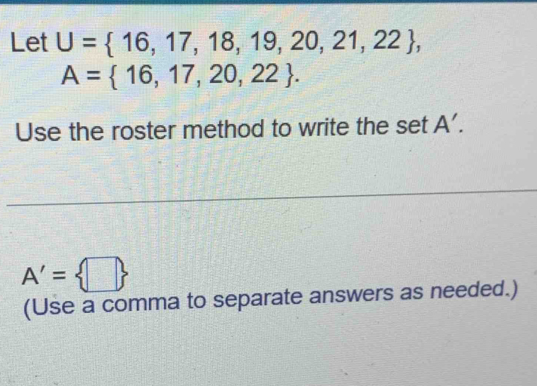 Let U= 16,17,18,19,20,21,22 ,
A= 16,17,20,22. 
Use the roster method to write the set A'.
A'= □ 
(Use a comma to separate answers as needed.)