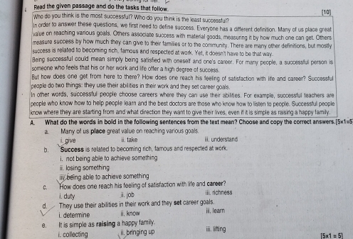 Read the given passage and do the tasks that follow. (10) 
Who do you think is the most successful? Who do you think is the least successful? 
In order to answer these questions, we first need to define success. Everyone has a different definition. Many of us place great 
value on reaching various goals. Others associate success with material goods, measuring it by how much one can get. Others 
measure success by how much they can give to their families or to the community. There are many other definitions, but mostly 
success is related to becoming rich, famous and respected at work. Yet, it doesn't have to be that way. 
Being successful could mean simply being satisfied with oneself and one's career. For many people, a successful person is 
someone who feells that his or her work and life offer a high degree of success. 
But how does one get from here to there? How does one reach his feeling of satisfaction with life and career? Successful 
people do two things: they use their abilities in their work and they set career goals. 
In other words, successful people choose careers where they can use their abilities. For example, successful teachers are 
people who know how to help people learn and the best doctors are those who know how to listen to people. Successful people 
know where they are starting from and what direction they want to give their lives, even if it is simple as raising a happy family. 
A What do the words in bold in the following sentences from the text mean? Choose and copy the correct answers.[5x1=5 
a. Many of us place great value on reaching various goals. 
i. give ii. take ii.understand 
b. Success is related to becoming rich, famous and respected at work 
i, not being able to achieve something 
ii. losing something 
iii being able to achieve something 
c. How does one reach his feeling of satisfaction with life and career? 
i. duty ji. job rchnes 
d. They use their abilities in their work and they set career goals. i, learn 
i. determine ii,know 
e. It is simple as raising a happy family. iii. lifting 
i. collecting ii. bringing up
[5* 1=5]