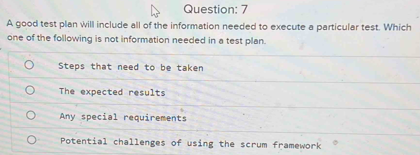 A good test plan will include all of the information needed to execute a particular test. Which
one of the following is not information needed in a test plan.
Steps that need to be taken
The expected results
Any special requirements
Potential challenges of using the scrum framework