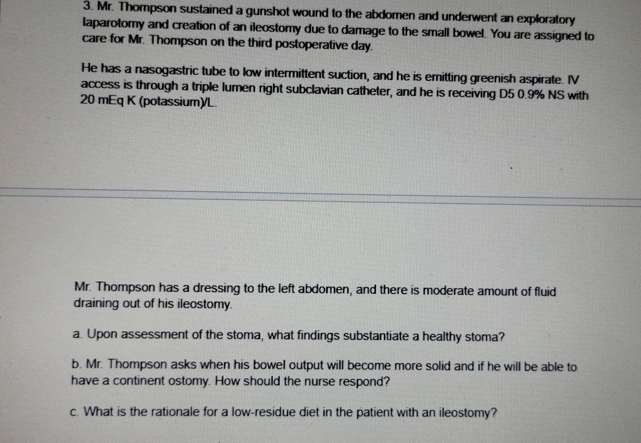 Mr. Thompson sustained a gunshot wound to the abdomen and underwent an exploratory 
laparotomy and creation of an ileostomy due to damage to the small bowel. You are assigned to 
care for Mr. Thompson on the third postoperative day. 
He has a nasogastric tube to low intermittent suction, and he is emitting greenish aspirate. IV 
access is through a triple lumen right subclavian catheter, and he is receiving D5 0.9% NS with
20 mEq K (potassium)/L. 
Mr. Thompson has a dressing to the left abdomen, and there is moderate amount of fluid 
draining out of his ileostomy. 
a. Upon assessment of the stoma, what findings substantiate a healthy stoma? 
b. Mr. Thompson asks when his bowel output will become more solid and if he will be able to 
have a continent ostomy. How should the nurse respond? 
c. What is the rationale for a low-residue diet in the patient with an ileostomy?