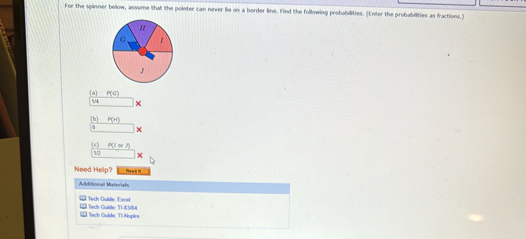 For the spinner below, assume that the pointer can never lie on a border line. Find the following probabilities. (Enter the probabilities as fractions.) 
(a) P(G)
174 × 
(b) P(H)
0 
(c) P(IorJ)
1/2
Need Help? Read It 
Additional Materials 
* Tech Guide: Excel 
** Tech Guide: T1-83/84 
€* Tech Guide: Tl-Nspire