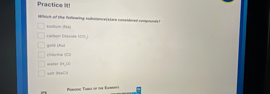 Practice It!
Which of the following substance(s)are considered compounds?
sodium (Na)
carbon Dioxide (CO_2)
gold (Au)
chlorine (CI)
water (H_2O)
salt (NaCl)
Periodic Table of the Elements