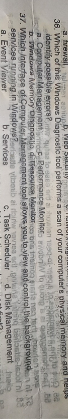 a. firewal
36. Which of this Windows Diagnostic tool performs a scan of your computer's physical memory and help
identify possible errors?
a. Computer Management C formance Monito
b. Windows Memory Diagnostic d. Resource Monitor
37. Which interface of Computer Management tool allows you to view and control the backgrou
services running in Windows?
a. Event Viewer b. Services c. Task Scheduler d. Disk Management