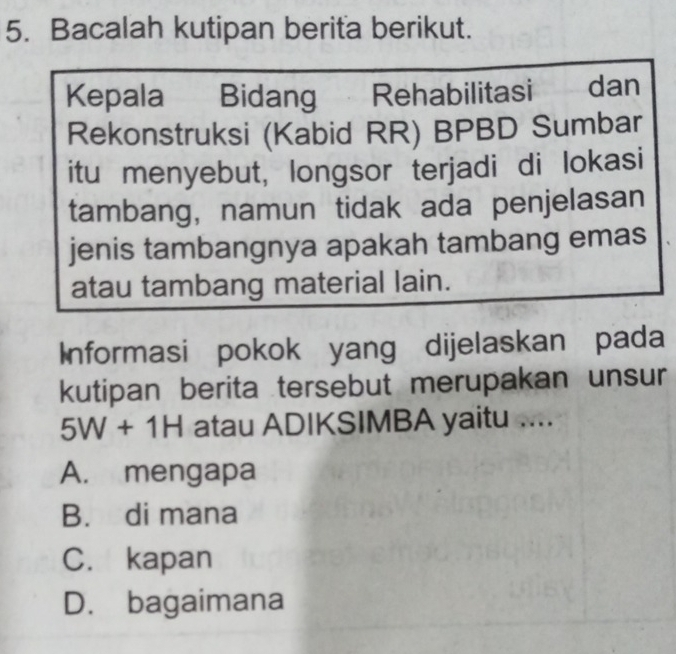 Bacalah kutipan berita berikut.
Kepala Bidang Rehabilitasi dan
Rekonstruksi (Kabid RR) BPBD Sumbar
itu menyebut, longsor terjadi di lokasi
tambang, namun tidak ada penjelasan
jenis tambangnya apakah tambang emas
atau tambang material lain.
Informasi pokok yang dijelaskan pada
kutipan berita tersebut merupakan unsur
5W+1H atau ADIKSIMBA yaitu ....
A. mengapa
B. di mana
C. kapan
D. bagaimana