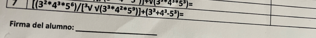 1 [(3^(2*)4^(3*)5^6)/[^3surd surd (3^(3*)4^(2*)5^9)]+(3^3+4^3-5^3)=
J+V(3^3+4^3*5^3)=
_ 
Firma del alumno: