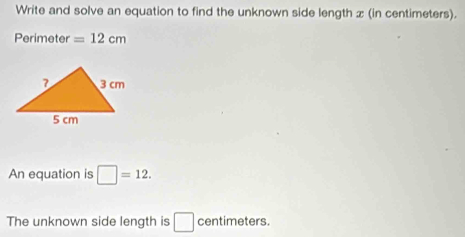 Write and solve an equation to find the unknown side length x (in centimeters). 
Perimeter =12cm
An equation is □ =12. 
The unknown side length is □ centimeters.