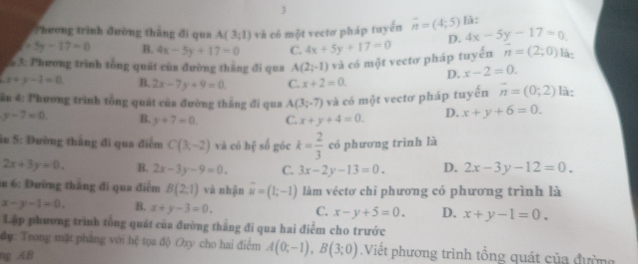 Phương trình đường thắng đi qua A(3;1) và có một vectơ pháp tuyến vector n=(4;5) là:
D. 4x-5y-17=0
+5y-17=0 B. 4x-5y+17=0 C. 4x+5y+17=0
* 3: Phương trình tổng quát của đường thăng đi qua A(2;-1) và có một vectơ pháp tuyến vector n=(2;0) là:
x+y-1=0.
D. x-2=0.
B. 2x-7y+9=0. C. x+2=0.
ầu 4: Phương trình tổng quát của đường thắng đi qua A(3;-7) và có một vectơ pháp tuyến vector n=(0;2) là:
y-7=0.
B. y+7=0. C. x+y+4=0.
D. x+y+6=0.
âu 5: Đường thắng đi qua điểm C(3;-2) và có hệ số góc k= 2/3  có phương trình là
2x+3y=0.
B. 2x-3y-9=0. C. 3x-2y-13=0. D. 2x-3y-12=0.
ău 6: Đường thắng đi qua điểm B(2;1) và nhận overline u=(1;-1) làm véctơ chi phương có phương trình là
x-y-1=0.
B. x+y-3=0.
C. x-y+5=0. D. x+y-1=0.
Lập phương trình tổng quát của đường thẳng đi qua hai điểm cho trước
đự: Trong mặt phàng với hệ tọa độ Oxy cho hai điểm A(0;-1),B(3;0).Việt phương trình tổng quát của đường
ng AB