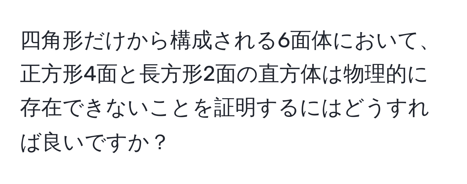 四角形だけから構成される6面体において、正方形4面と長方形2面の直方体は物理的に存在できないことを証明するにはどうすれば良いですか？