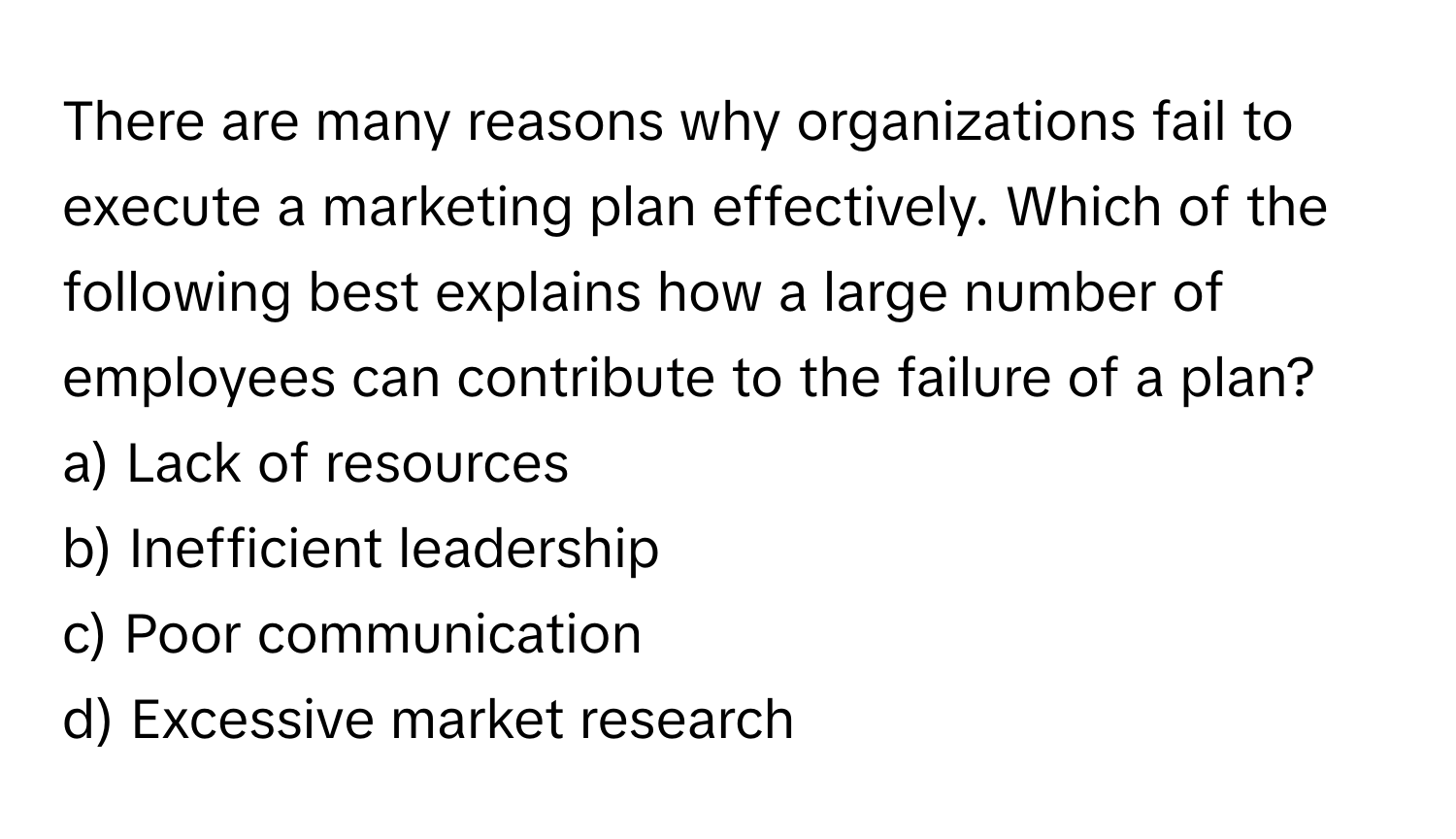 There are many reasons why organizations fail to execute a marketing plan effectively. Which of the following best explains how a large number of employees can contribute to the failure of a plan?

a) Lack of resources
b) Inefficient leadership
c) Poor communication
d) Excessive market research