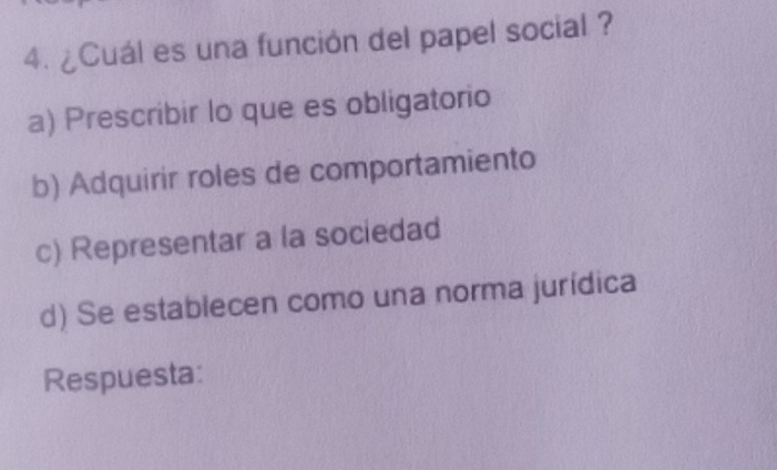 ¿Cuál es una función del papel social ?
a) Prescribir lo que es obligatorio
b) Adquirir roles de comportamiento
c) Representar a la sociedad
d) Se establecen como una norma jurídica
Respuesta: