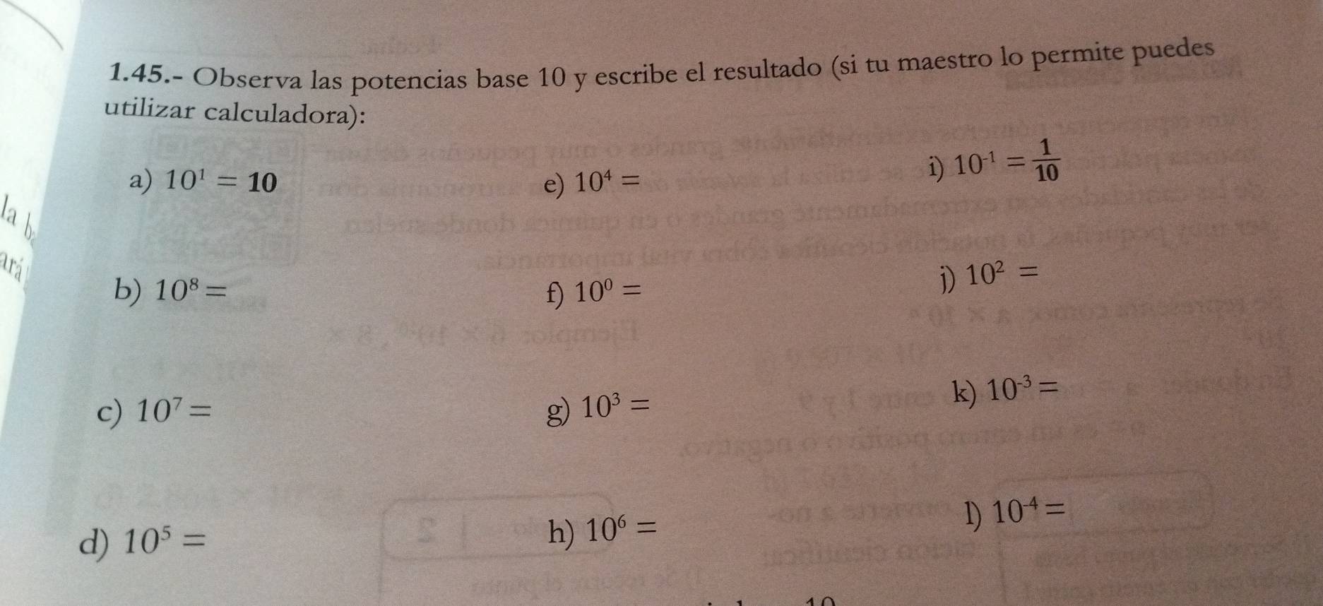 1.45.- Observa las potencias base 10 y escribe el resultado (si tu maestro lo permite puedes 
utilizar calculadora): 
a) 10^1=10 e) 10^4=
i) 10^(-1)= 1/10 
1a b 
ará 
b) 10^8= f) 10^0=
j) 10^2=
c) 10^7= g) 10^3=
k) 10^(-3)=
d) 10^5=
h) 10^6=
1) 10^(-4)=