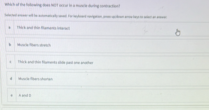 Which of the following does NOT occur in a muscle during contraction?
Selected answer will be automatically saved. For keyboard navigation, press up/down arrow keys to select an answer.
a Thick and thin filaments interact
b Muscle fibers stretch
C Thick and thin filaments slide past one another
d Muscle fibers shorten
e A and D