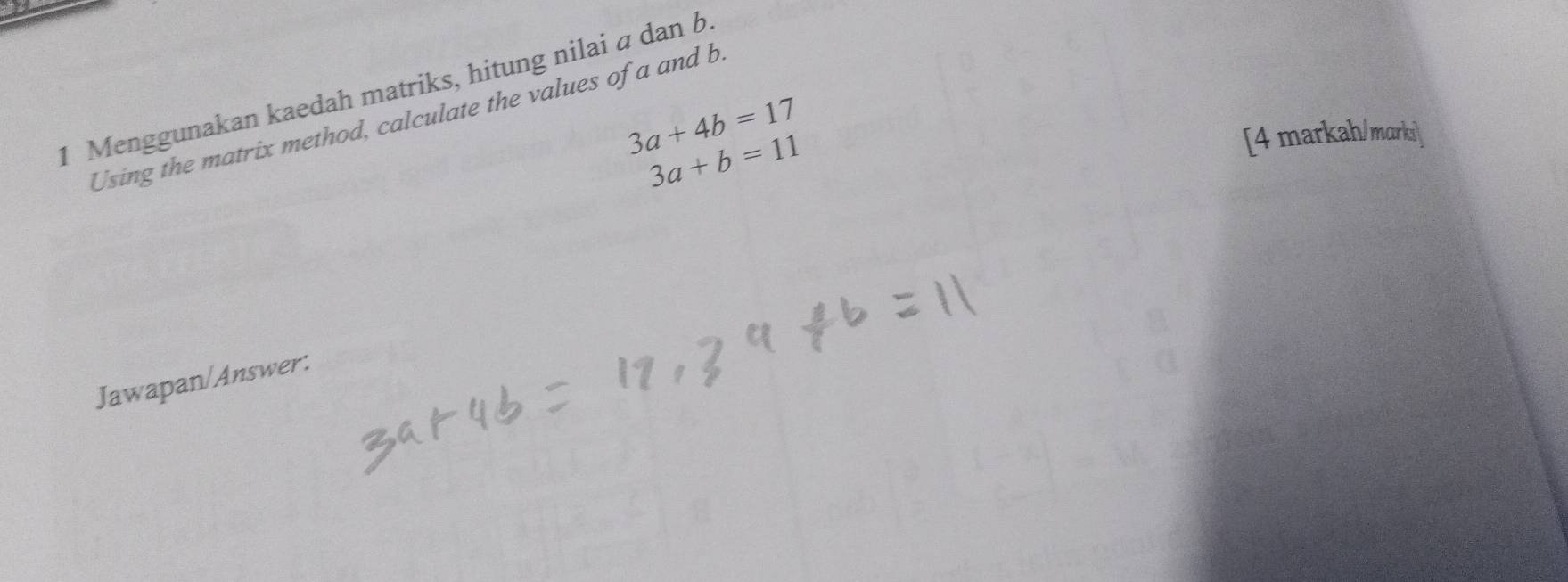 Menggunakan kaedah matriks, hitung nilai α dan b
3a+4b=17
Using the matrix method, calculate the values of a and b
3a+b=11
[4 markah/marki]
Jawapan/Answer: