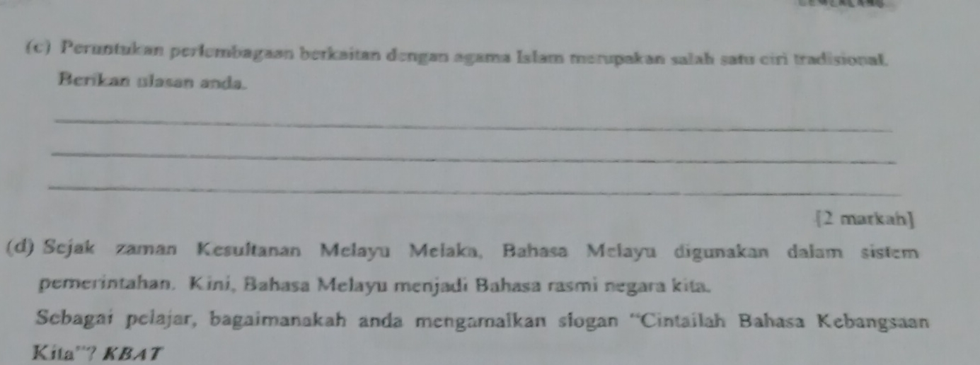 Peruntukan perlembagaan berkaitan dengan agama Islam merupakan salah satu ciri tradisional. 
Berikan ulasan anda. 
_ 
_ 
_ 
[2 markah] 
(d) Sejak zaman Kesultanan Melayu Melaka, Bahasa Melayu digunakan dalam sistem 
pemerintahan. Kini, Bahasa Melayu menjadi Bahasa rasmi negara kita. 
Sebagai pelajar, bagaimanakah anda mengamalkan slogan 'Cintailah Bahasa Kebangsaan 
Kita'? KBAT