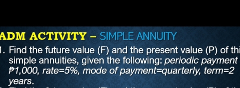 ADM ACTIVITY - SIMPLE ANNUITY 
1. Find the future value (F) and the present value (P) of thi 
simple annuities, given the following: periodic payment
1,000, rate =5% , mode of payment=quarterly, ter m=2
years.