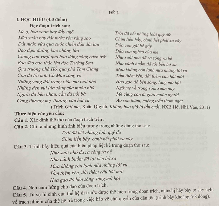 Đè 2
I. ĐQC HIÈU (4,0 điểm)
Đọc đoạn trích sau:
Mẹ ạ, hoa xoan bay đầy ngõ Trời đã hết những loài quỷ dữ
Mùa xuân này đất nước rộn ràng sao Chim liền bầy, cành hết phải xa cây
Đất nước vừa qua cuộc chiến đấu dài lâu Đứa con gái bé gầy
Bao dặm đường bao chặng lửa Đứa con nghèo của mẹ
Chúng con vượt qua bao dòng sông cách trở Như suối nhỏ đã ra sông ra bề
Bao đèo cao thác lớn dọc Trường Sơn Như cánh buồm đã tới bến bờ xa
Qua truông nhà Hồ, , qua phá Tam Giang Mưa không còn lạnh nữa những lời ru
Con đã tới mũi Cà Mau sóng vỗ Tầm thêm kén, đời thêm cầu hát mới
Những vùng đất trong giắc mơ tuổi nhỏ Hoa gạo đỏ bên sông, làng mở hội
Những đèn vui lửa sáng của muôn nhà Ngỡ mẹ về trong sớm xuân nay
Người đã bên nhau, cầu đã nổi bờ Mẹ cùng con đi giữa muôn người
Càng thương mẹ, thương câu hát cũ Áo son thắm, miệng trầu thơm ngát
(Trích Gửi mẹ, Xuân Quỳnh, Không bao giờ là lần cuối, NXB Hội Nhà Văn, 2011)
Thực hiện các yêu cầu:
Câu 1. Xác định thể thơ của đoạn trích trên .
Câu 2. Chi ra những hình ảnh biểu tượng trong những dòng thơ sau:
Trời đã hết những loài quỷ dữ
Chim liền bầy, cành hết phải xa cây
Câu 3. Trình bày hiệu quả của biện pháp liệt kê trong đoạn thơ sau:
Như suối nhỏ đã ra sông ra bể
Như cánh buồm đã tới bến bờ xa
Mưa không còn lạnh nữa những lời ru
Tầm thêm kén, đời thêm câu hát mới
Hoa gạo đỏ bên sông, làng mở hội
Câu 4. Nêu cảm hứng chủ đạo của đoạn trích.
Câu 5. Từ sự hi sinh của thế hệ đi trước được thể hiện trong đoạn trích, anh/chị hãy bày tỏ suy nghĩ
về trách nhiệm của thế hệ trẻ trong việc bảo vệ chủ quyền của dân tộc (trình bày khoảng 6-8 dòng).