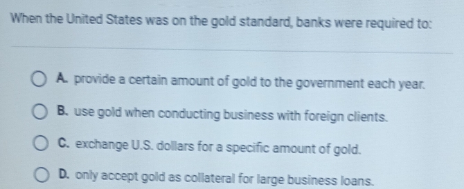 When the United States was on the gold standard, banks were required to:
A. provide a certain amount of gold to the government each year.
B. use gold when conducting business with foreign clients.
C. exchange U.S. dollars for a specific amount of gold.
D. only accept gold as collateral for large business loans.