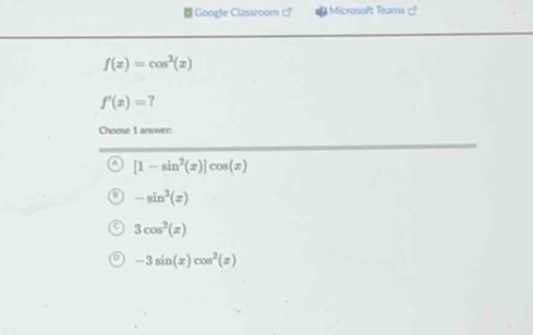 Google Classroom □ Microsoft Teams □
f(x)=cos^3(x)
f'(x)= ?
Choose 1 answer:
[1-sin^2(x)]cos (x)
-sin^3(x)
3cos^2(x)
-3sin (x)cos^2(x)