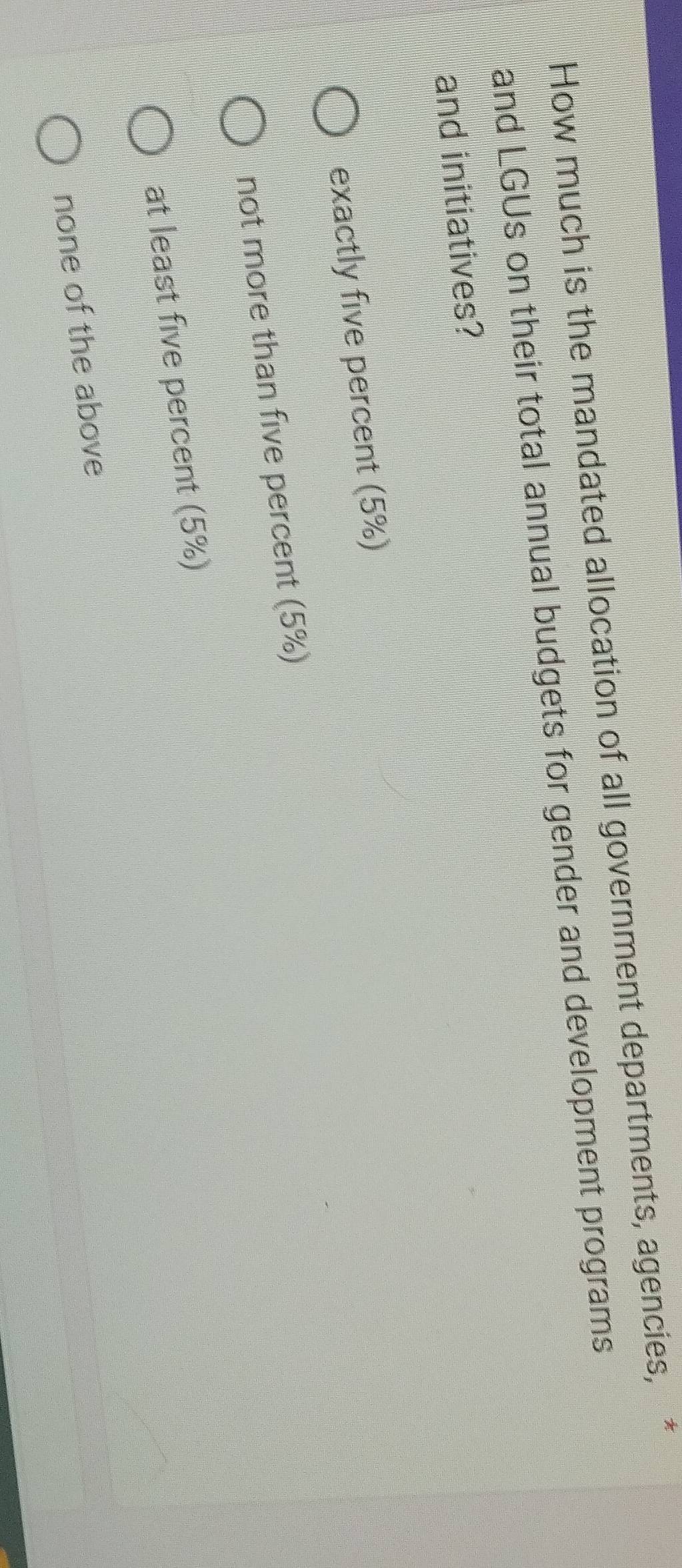 How much is the mandated allocation of all government departments, agencies, *
and LGUs on their total annual budgets for gender and development programs
and initiatives?
exactly five percent (5%)
not more than five percent (5%)
at least five percent (5%)
none of the above
