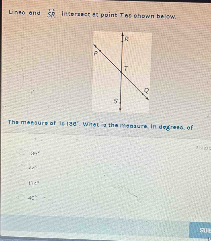 Lines and overleftrightarrow SR intersect at point Tas shown below.
The measure of is 136°. What is the measure, in degrees, of
3 of 23 C
136°
44°
134°
46°
SUB