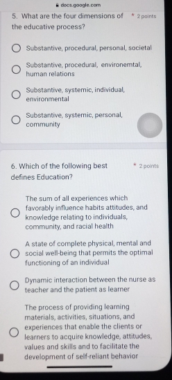 docs.google.com
5. What are the four dimensions of * 2 points
the educative process?
Substantive, procedural, personal, societal
Substantive. procedural. environemtal.
human relations
Substantive, systemic, individual,
environmental
Substantive, systemic, personal,
community
6. Which of the following best 2 points
defines Education?
The sum of all experiences which
favorably influence habits attitudes, and
knowledge relating to individuals,
community, and racial health
A state of complete physical, mental and
social well-being that permits the optimal
functioning of an individual
Dynamic interaction between the nurse as
teacher and the patient as learner
The process of providing learning
materials, activities, situations, and
experiences that enable the clients or
learners to acquire knowledge, attitudes,
values and skills and to facilitate the
development of self-reliant behavior