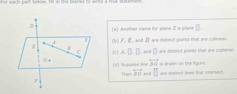 For each part below, fill in the blanks to write a true statement. 
(a) Another name for plane X is plane □. 
(b) F, E , and D are distinct points that are collinear. 
(c) A, | , ∞ , and □ are distinct points that are coplanar. 
(d) Suppose line overleftrightarrow BG is drawn on the figure. 
Then overleftrightarrow BG and overleftrightarrow □  are distinct lines that intersect.