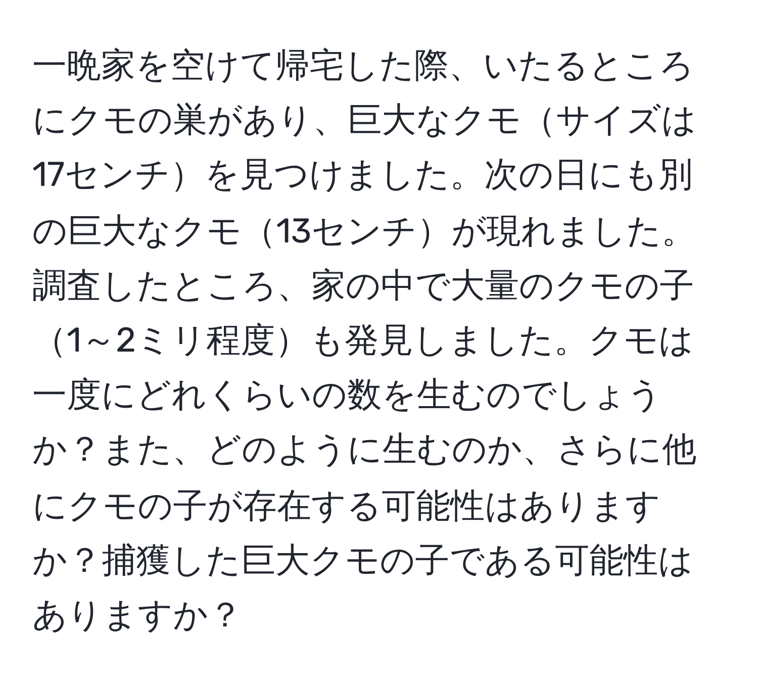 一晩家を空けて帰宅した際、いたるところにクモの巣があり、巨大なクモサイズは17センチを見つけました。次の日にも別の巨大なクモ13センチが現れました。調査したところ、家の中で大量のクモの子1～2ミリ程度も発見しました。クモは一度にどれくらいの数を生むのでしょうか？また、どのように生むのか、さらに他にクモの子が存在する可能性はありますか？捕獲した巨大クモの子である可能性はありますか？