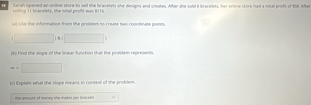 Sarah opened an online store to sell the bracelets she designs and creates. After she sold 6 bracelets, her online store had a total profit of $59. After 
selling 11 bracelets, the total profit was $174. 
(a) Use the information from the problem to create two coordinate points. 
□ )8 □ ) 
(b) Find the slope of the linear function that the problem represents.
m=□
(c) Explain what the slope means in context of the problem. 
the amount of money she makes per bracelet