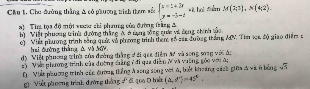 Cho đường thẳng Δ có phương trình tham số: beginarrayl x=1+2t y=-3-tendarray. và hai điểm M(2;3), N(4;2). 
a) Tìm tọa độ một vectơ chi phương của đường thẳng Δ. 
b) Viết phương trình đường thẳng △ delta dạng tổng quát và dạng chính tắc. 
c) Viết phương trình tổng quát và phương trình tham số của đường thắng MN. Tìm tọa độ giao điểm c 
hai đường thắng △ và MN
d) Viết phương trình của đường thẳng đ đi qua điểm M và song song với Δ; 
e) Viết phương trình của đường thẳng / đi qua điểm N và vuông góc với Δ; 
f) Viết phương trình của đường thẳng h song song với Δ, biết khoảng cách giữa Δ và h bằng sqrt(5)
g) Viết phương trình đường thẳng đ'đi qua O biết (△ ,d')=45^0.