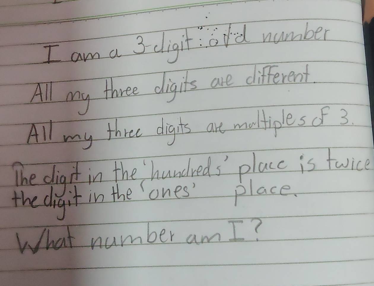 am a 3 dligit: ord number 
All my three digits are different. 
All my three dignts are multiples of 3. 
The digit in the hundreds' place is twice 
the digit in the ones' place. 
What number am I ?