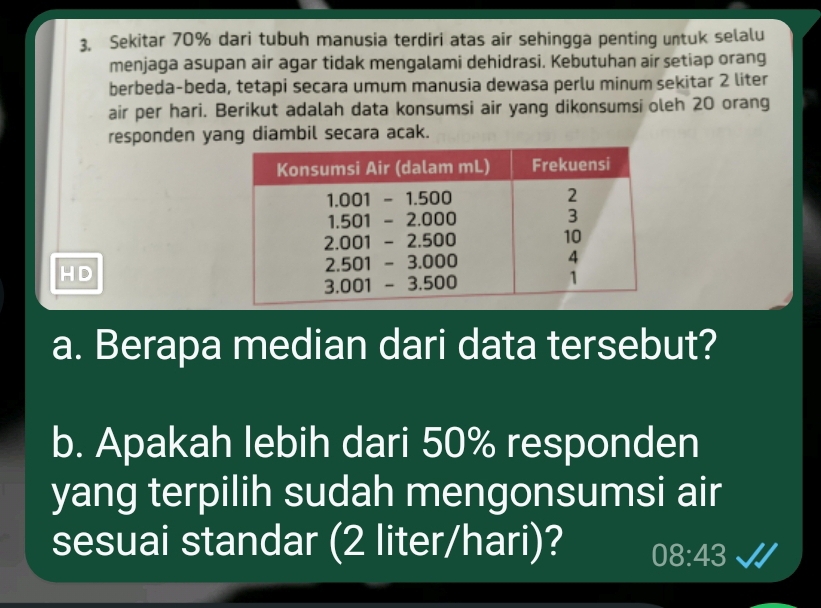 3, Sekitar 70% dari tubuh manusia terdiri atas air sehingga penting untuk selalu
menjaga asupan air agar tidak mengalami dehidrasi. Kebutuhan air setiap orang
berbeda-beda, tetapi secara umum manusia dewasa perlu minum sekitar 2 liter
air per hari. Berikut adalah data konsumsi air yang dikonsumsi oleh 20 orang
responden yang diambil secara acak.
HD
a. Berapa median dari data tersebut?
b. Apakah lebih dari 50% responden
yang terpilih sudah mengonsumsi air
sesuai standar (2 liter/hari)? 08:43