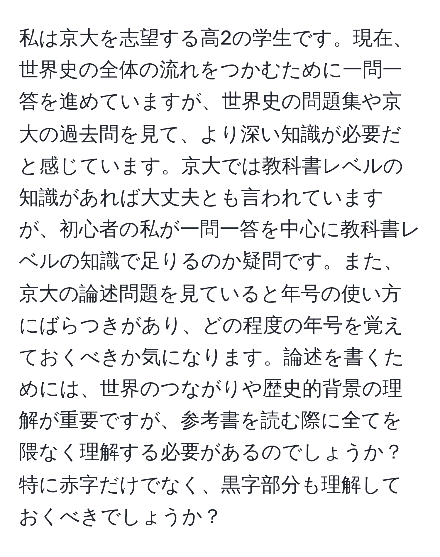 私は京大を志望する高2の学生です。現在、世界史の全体の流れをつかむために一問一答を進めていますが、世界史の問題集や京大の過去問を見て、より深い知識が必要だと感じています。京大では教科書レベルの知識があれば大丈夫とも言われていますが、初心者の私が一問一答を中心に教科書レベルの知識で足りるのか疑問です。また、京大の論述問題を見ていると年号の使い方にばらつきがあり、どの程度の年号を覚えておくべきか気になります。論述を書くためには、世界のつながりや歴史的背景の理解が重要ですが、参考書を読む際に全てを隈なく理解する必要があるのでしょうか？特に赤字だけでなく、黒字部分も理解しておくべきでしょうか？