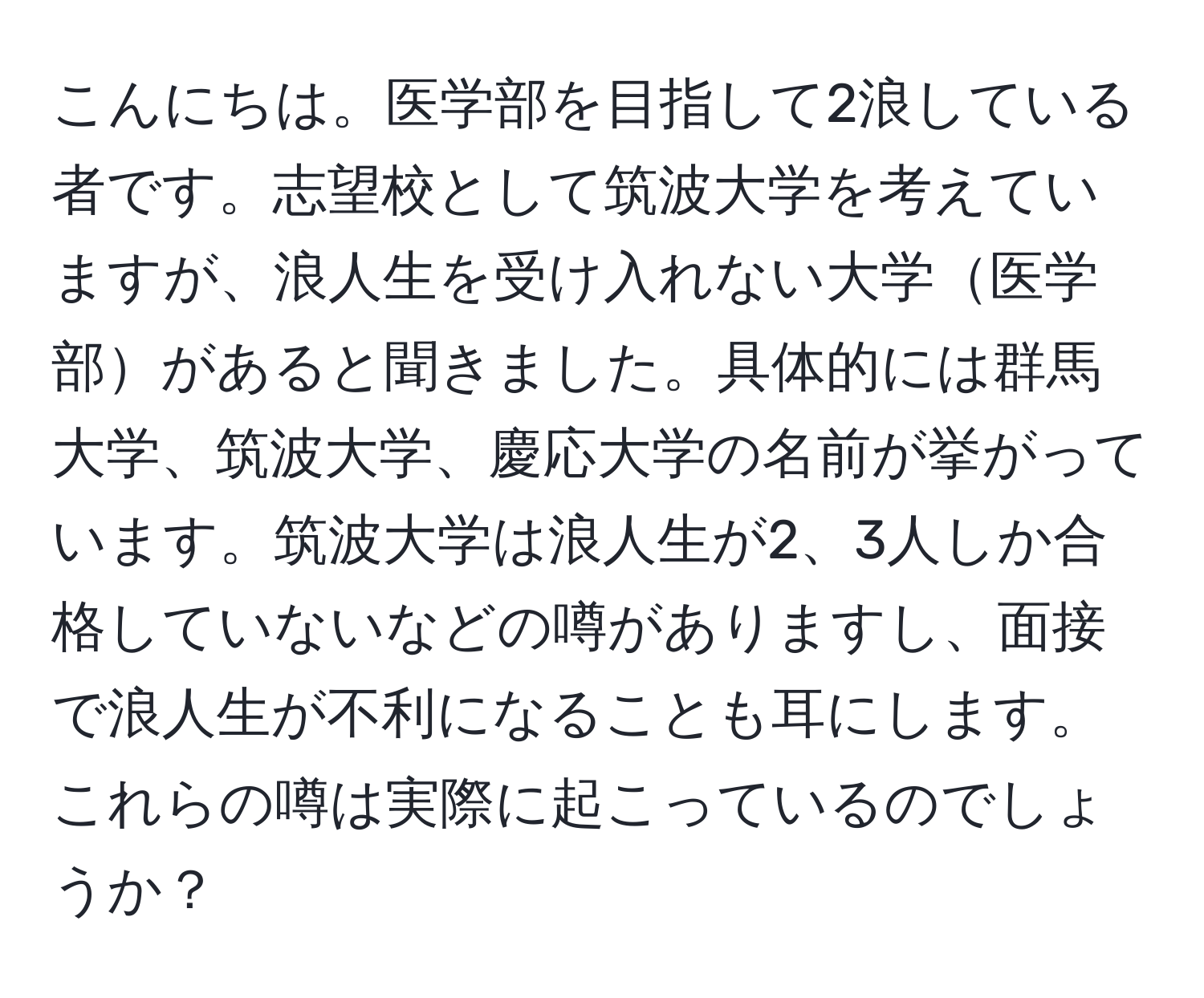 こんにちは。医学部を目指して2浪している者です。志望校として筑波大学を考えていますが、浪人生を受け入れない大学医学部があると聞きました。具体的には群馬大学、筑波大学、慶応大学の名前が挙がっています。筑波大学は浪人生が2、3人しか合格していないなどの噂がありますし、面接で浪人生が不利になることも耳にします。これらの噂は実際に起こっているのでしょうか？