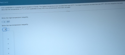 Fort Lauderdale is a popular tourst location in Flonda. The highost temperature ever recorded theme was 157° t Th land lmpenat ure ro eded lteme was 30°
describe the temperature, in "F, in Fort Lauderdale at any time since temperatures twws been rcoded
Wits the high temperatur inequality
! ≤ 117
Wite the low temperature inequality
5
<
!